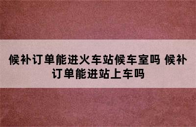 候补订单能进火车站候车室吗 候补订单能进站上车吗